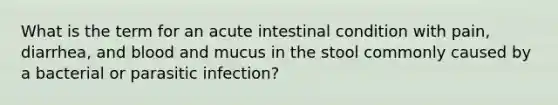 What is the term for an acute intestinal condition with​ pain, diarrhea, and blood and mucus in the stool commonly caused by a bacterial or parasitic​ infection?