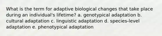 What is the term for adaptive biological changes that take place during an individual's lifetime? a. genotypical adaptation b. cultural adaptation c. linguistic adaptation d. species-level adaptation e. phenotypical adaptation