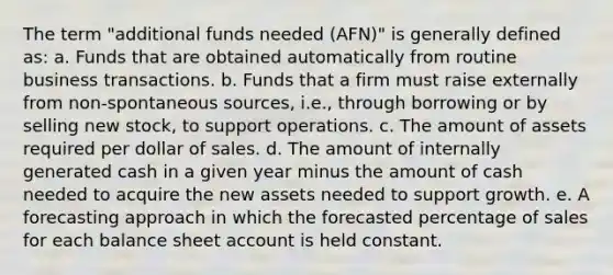 The term "additional funds needed (AFN)" is generally defined as: a. Funds that are obtained automatically from routine business transactions. b. Funds that a firm must raise externally from non-spontaneous sources, i.e., through borrowing or by selling new stock, to support operations. c. The amount of assets required per dollar of sales. d. The amount of internally generated cash in a given year minus the amount of cash needed to acquire the new assets needed to support growth. e. A forecasting approach in which the forecasted percentage of sales for each balance sheet account is held constant.