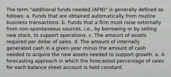 The term "additional funds needed (AFN)" is generally defined as follows: a. Funds that are obtained automatically from routine business transactions. b. Funds that a firm must raise externally from non-spontaneous sources, i.e., by borrowing or by selling new stock, to support operations. c. The amount of assets required per dollar of sales. d. The amount of internally generated cash in a given year minus the amount of cash needed to acquire the new assets needed to support growth. e. A forecasting approach in which the forecasted percentage of sales for each balance sheet account is held constant.