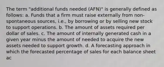 The term "additional funds needed (AFN)" is generally defined as follows: a. Funds that a firm must raise externally from non-spontaneous sources, i.e., by borrowing or by selling new stock to support operations. b. The amount of assets required per dollar of sales. c. The amount of internally generated cash in a given year minus the amount of needed to acquire the new assets needed to support growth. d. A forecasting approach in which the forecasted percentage of sales for each balance sheet ac