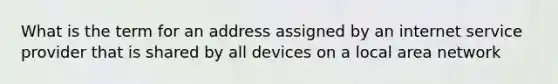 What is the term for an address assigned by an internet service provider that is shared by all devices on a local area network