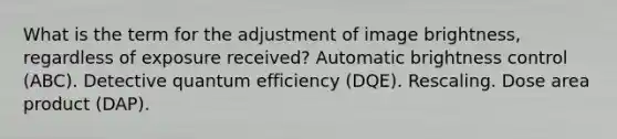 What is the term for the adjustment of image brightness, regardless of exposure received? Automatic brightness control (ABC). Detective quantum efficiency (DQE). Rescaling. Dose area product (DAP).