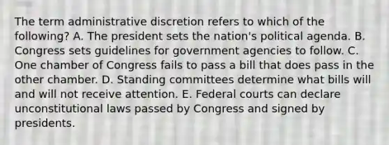 The term administrative discretion refers to which of the following? A. The president sets the nation's political agenda. B. Congress sets guidelines for government agencies to follow. C. One chamber of Congress fails to pass a bill that does pass in the other chamber. D. Standing committees determine what bills will and will not receive attention. E. Federal courts can declare unconstitutional laws passed by Congress and signed by presidents.