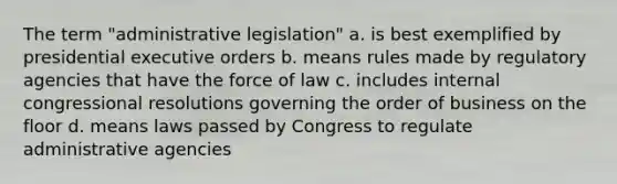 The term "administrative legislation" a. is best exemplified by presidential executive orders b. means rules made by regulatory agencies that have the force of law c. includes internal congressional resolutions governing the order of business on the floor d. means laws passed by Congress to regulate administrative agencies