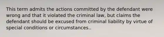 This term admits the actions committed by the defendant were wrong and that it violated the criminal law, but claims the defendant should be excused from criminal liability by virtue of special conditions or circumstances..