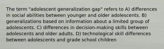 The term "adolescent generalization gap" refers to A) differences in social abilities between younger and older adolescents. B) generalizations based on information about a limited group of adolescents. C) differences in decision-making skills between adolescents and older adults. D) technological skill differences between adolescents and grade school children