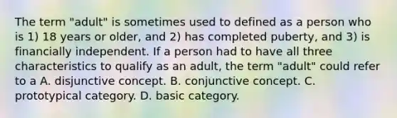 The term "adult" is sometimes used to defined as a person who is 1) 18 years or older, and 2) has completed puberty, and 3) is financially independent. If a person had to have all three characteristics to qualify as an adult, the term "adult" could refer to a A. disjunctive concept. B. conjunctive concept. C. prototypical category. D. basic category.