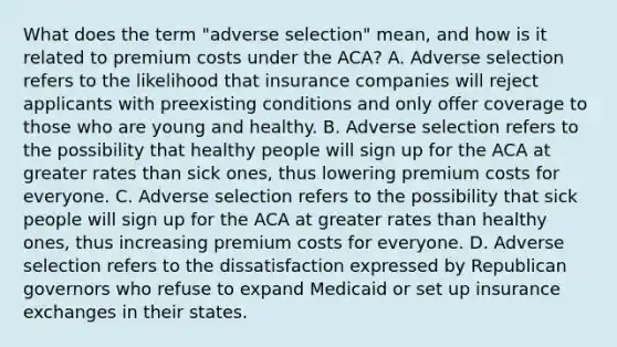 What does the term "adverse selection" mean, and how is it related to premium costs under the ACA? A. Adverse selection refers to the likelihood that insurance companies will reject applicants with preexisting conditions and only offer coverage to those who are young and healthy. B. Adverse selection refers to the possibility that healthy people will sign up for the ACA at greater rates than sick ones, thus lowering premium costs for everyone. C. Adverse selection refers to the possibility that sick people will sign up for the ACA at greater rates than healthy ones, thus increasing premium costs for everyone. D. Adverse selection refers to the dissatisfaction expressed by Republican governors who refuse to expand Medicaid or set up insurance exchanges in their states.