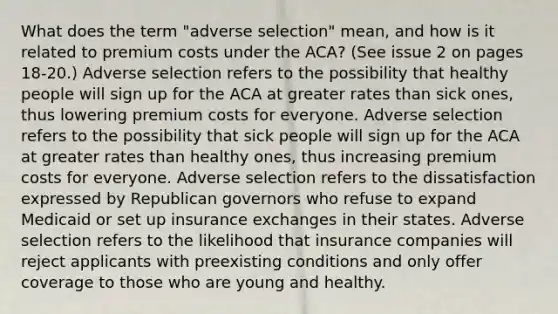 What does the term "adverse selection" mean, and how is it related to premium costs under the ACA? (See issue 2 on pages 18-20.) Adverse selection refers to the possibility that healthy people will sign up for the ACA at greater rates than sick ones, thus lowering premium costs for everyone. Adverse selection refers to the possibility that sick people will sign up for the ACA at greater rates than healthy ones, thus increasing premium costs for everyone. Adverse selection refers to the dissatisfaction expressed by Republican governors who refuse to expand Medicaid or set up insurance exchanges in their states. Adverse selection refers to the likelihood that insurance companies will reject applicants with preexisting conditions and only offer coverage to those who are young and healthy.