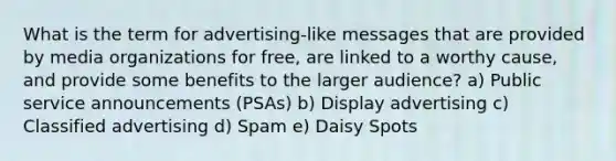 What is the term for advertising-like messages that are provided by media organizations for free, are linked to a worthy cause, and provide some benefits to the larger audience? a) Public service announcements (PSAs) b) Display advertising c) Classified advertising d) Spam e) Daisy Spots