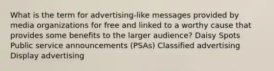 What is the term for advertising-like messages provided by media organizations for free and linked to a worthy cause that provides some benefits to the larger audience? Daisy Spots Public service announcements (PSAs) Classified advertising Display advertising