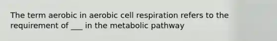 The term aerobic in aerobic cell respiration refers to the requirement of ___ in the metabolic pathway