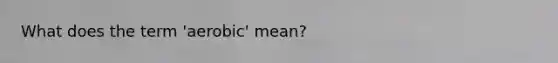 What does the term 'aerobic' mean?