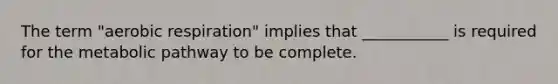 The term "aerobic respiration" implies that ___________ is required for the metabolic pathway to be complete.