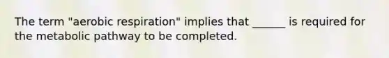 The term "<a href='https://www.questionai.com/knowledge/kyxGdbadrV-aerobic-respiration' class='anchor-knowledge'>aerobic respiration</a>" implies that ______ is required for the metabolic pathway to be completed.