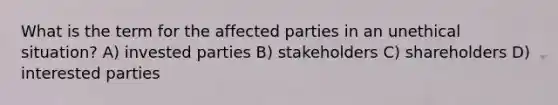 What is the term for the affected parties in an unethical situation? A) invested parties B) stakeholders C) shareholders D) interested parties