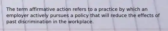 The term affirmative action refers to a practice by which an employer actively pursues a policy that will reduce the effects of past discrimination in the workplace.