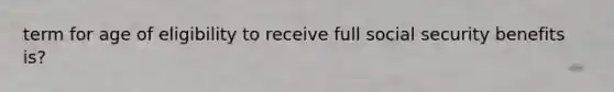 term for age of eligibility to receive full social security benefits is?