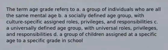 The term age grade refers to a. a group of individuals who are all the same mental age b. a socially defined age group, with culture-specific assigned roles, privileges, and responsibilities c. a universally defined age group, with universal roles, privileges, and responsibilities d. a group of children assigned at a specific age to a specific grade in school