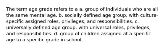 The term age grade refers to a a. group of individuals who are all the same mental age. b. socially defined age group, with culture-specific assigned roles, privileges, and responsibilities. c. universally defined age group, with universal roles, privileges, and responsibilities. d. group of children assigned at a specific age to a specific grade in school.