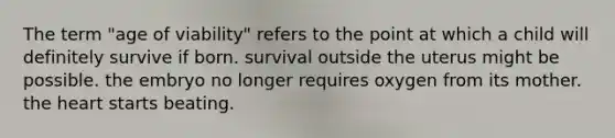 The term "age of viability" refers to the point at which a child will definitely survive if born. survival outside the uterus might be possible. the embryo no longer requires oxygen from its mother. the heart starts beating.