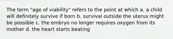 The term "age of viability" refers to the point at which a. a child will definitely survive if born b. survival outside the uterus might be possible c. the embryo no longer requires oxygen from its mother d. the heart starts beating