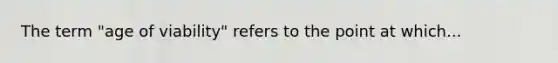 The term "age of viability" refers to the point at which...