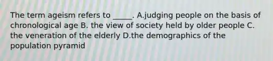 The term ageism refers to _____. A.judging people on the basis of chronological age B. the view of society held by older people C. the veneration of the elderly D.the demographics of the population pyramid