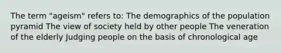 The term "ageism" refers to: The demographics of the population pyramid The view of society held by other people The veneration of the elderly Judging people on the basis of chronological age