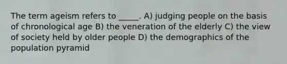 The term ageism refers to _____. A) judging people on the basis of chronological age B) the veneration of the elderly C) the view of society held by older people D) the demographics of the population pyramid