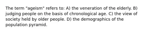 The term "ageism" refers to: A) the veneration of the elderly. B) judging people on the basis of chronological age. C) the view of society held by older people. D) the demographics of the population pyramid.