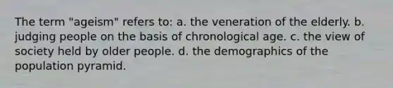 The term "ageism" refers to: a. the veneration of the elderly. b. judging people on the basis of chronological age. c. the view of society held by older people. d. the demographics of the population pyramid.