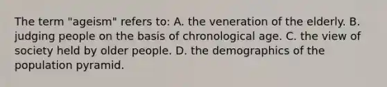 The term "ageism" refers to: A. the veneration of the elderly. B. judging people on the basis of chronological age. C. the view of society held by older people. D. the demographics of the population pyramid.