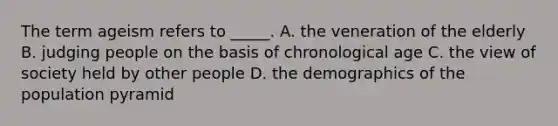 The term ageism refers to _____. A. the veneration of the elderly B. judging people on the basis of chronological age C. the view of society held by other people D. the demographics of the population pyramid