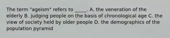 The term "ageism" refers to _____. A. the veneration of the elderly B. judging people on the basis of chronological age C. the view of society held by older people D. the demographics of the population pyramid