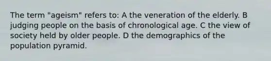 The term "ageism" refers to: A the veneration of the elderly. B judging people on the basis of chronological age. C the view of society held by older people. D the demographics of the <a href='https://www.questionai.com/knowledge/kIdEENJ97A-population-pyramid' class='anchor-knowledge'>population pyramid</a>.