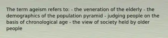 The term ageism refers to: - the veneration of the elderly - the demographics of the population pyramid - judging people on the basis of chronological age - the view of society held by older people