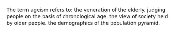 The term ageism refers to: the veneration of the elderly. judging people on the basis of chronological age. the view of society held by older people. the demographics of the population pyramid.