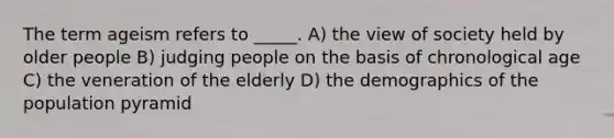 The term ageism refers to _____. A) the view of society held by older people B) judging people on the basis of chronological age C) the veneration of the elderly D) the demographics of the population pyramid