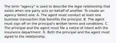 The term "agency" is used to describe the legal relationship that exists when one party acts on behalf of another. To create an agency Select one: A. The agent must conduct at least one business transaction that benefits the principal. B. The agent must sign off on the principal's written terms and conditions. C. The principal and the agent must file a notice of intent with the insurance department. D. Both the principal and the agent must agree to the relationship.