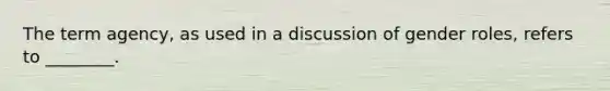 The term agency, as used in a discussion of <a href='https://www.questionai.com/knowledge/kFBKZBlIHQ-gender-roles' class='anchor-knowledge'>gender roles</a>, refers to ________.