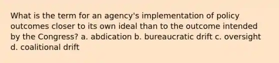 What is the term for an agency's implementation of policy outcomes closer to its own ideal than to the outcome intended by the Congress? a. abdication b. bureaucratic drift c. oversight d. coalitional drift