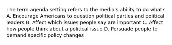 The term agenda setting refers to the media's ability to do what? A. Encourage Americans to question political parties and political leaders B. Affect which issues people say are important C. Affect how people think about a political issue D. Persuade people to demand specific policy changes