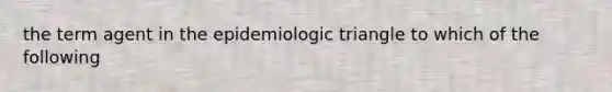 the term agent in the epidemiologic triangle to which of the following