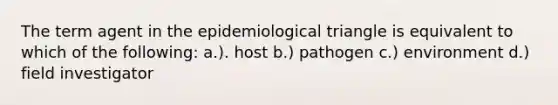 The term agent in the epidemiological triangle is equivalent to which of the following: a.). host b.) pathogen c.) environment d.) field investigator