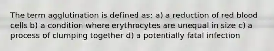 The term agglutination is defined as: a) a reduction of red blood cells b) a condition where erythrocytes are unequal in size c) a process of clumping together d) a potentially fatal infection