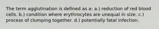 The term agglutination is defined as a: a.) reduction of red blood cells. b.) condition where erythrocytes are unequal in size. c.) process of clumping together. d.) potentially fatal infection.