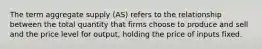 The term aggregate supply (AS) refers to the relationship between the total quantity that firms choose to produce and sell and the price level for output, holding the price of inputs fixed.