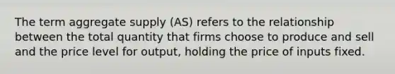 The term aggregate supply (AS) refers to the relationship between the total quantity that firms choose to produce and sell and the price level for output, holding the price of inputs fixed.